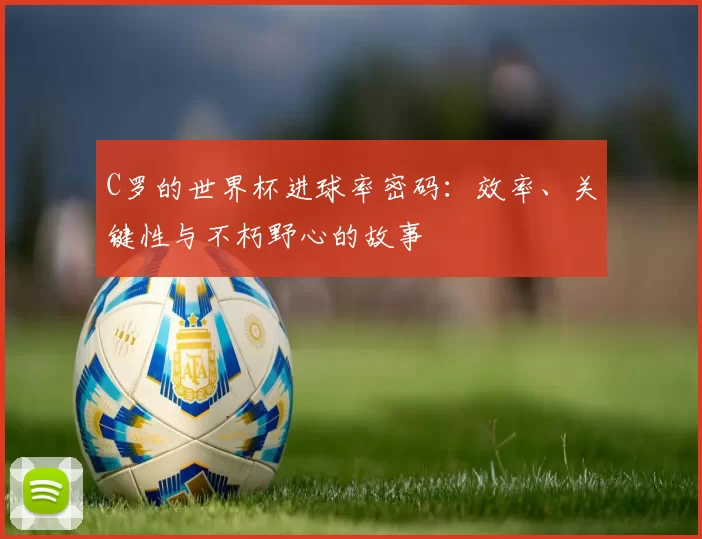 C罗的世界杯进球率密码:效率、关键性与不朽野心的故事