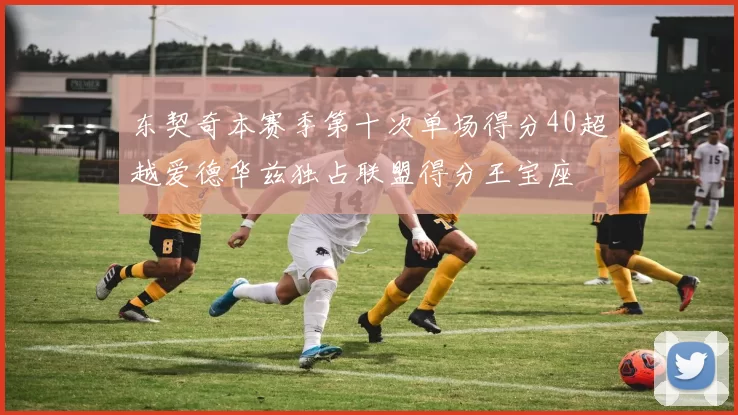 东契奇本赛季第十次单场得分40超越爱德华兹独占联盟得分王宝座