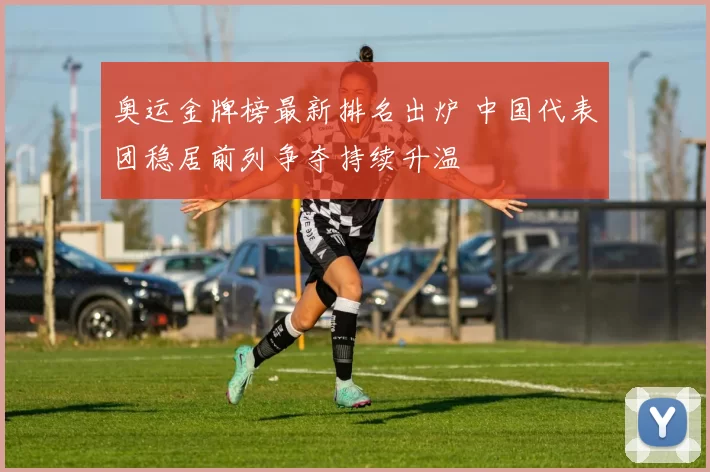 奥运金牌榜最新排名出炉 中国代表团稳居前列争夺持续升温